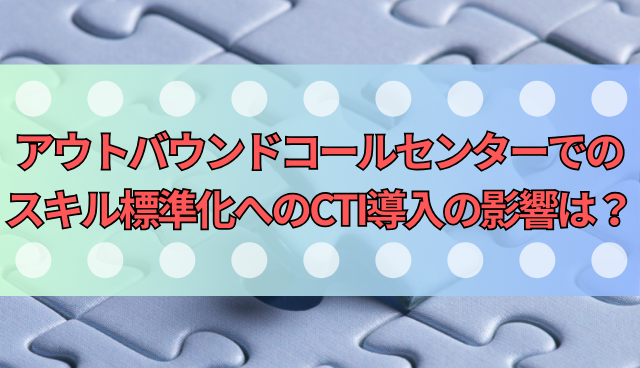 アウトバウンドコールセンターでのスキル標準化へのCTI導入の影響は？