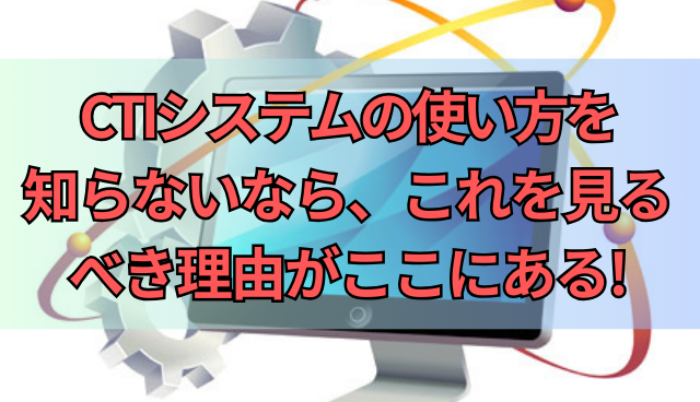 CTIシステムの使い方を知らないなら、これを見るべき理由がここにある!