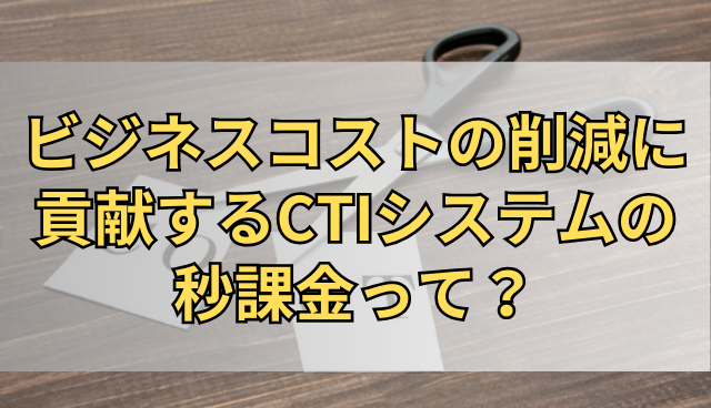 ビジネスコストの削減に貢献するCTIシステムの秒課金って？