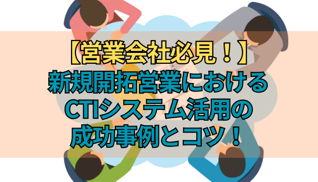 【営業会社必見！】新規開拓営業におけるCTIシステム活用の成功事例とコツ！