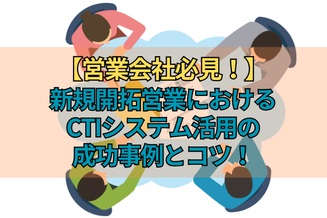 【営業会社必見！】新規開拓営業におけるCTIシステム活用の成功事例とコツ！