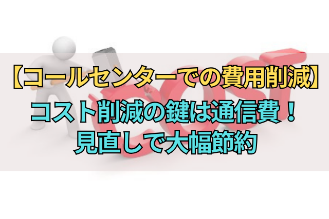 【コールセンターでの費用削減】コスト削減の鍵は通信費！見直しで大幅節約