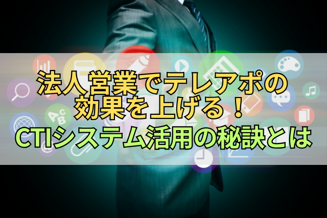 法人営業でテレアポの効果を上げる！CTIシステム活用の秘訣とは