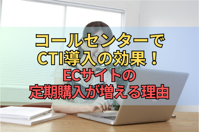 コールセンターでCTI導入の効果！ECサイトの定期購入が増える理由