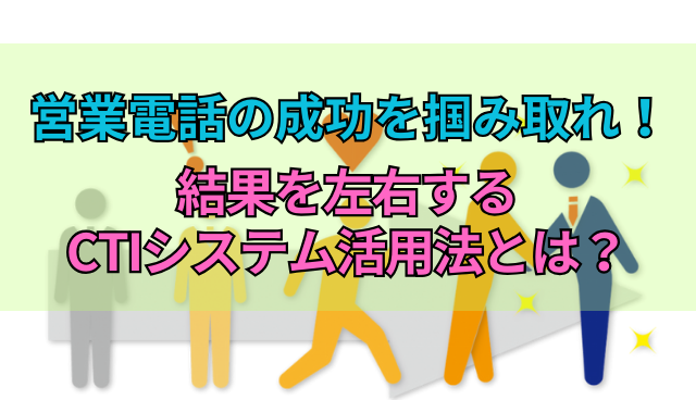 営業電話の成功を掴み取れ！結果を左右するCTIシステム活用法とは？