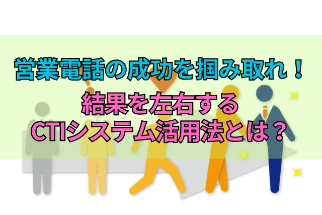 営業電話の成功を掴み取れ！結果を左右するCTIシステム活用法とは？