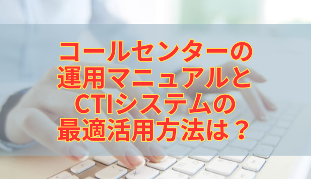 コールセンターの運用マニュアルとCTIシステムの最適活用方法は？