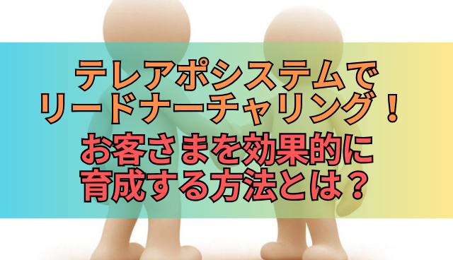 テレアポシステムでリードナーチャリング！ お客さまを効果的に育成する方法とは？