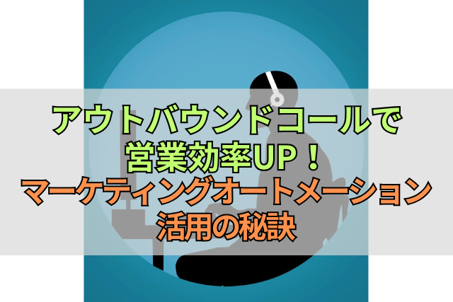 アウトバウンドコールで営業効率UP！マーケティングオートメーション活用の秘訣