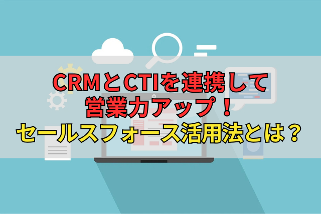 CRMとCTIを連携して営業力アップ！セールスフォース活用法とは？