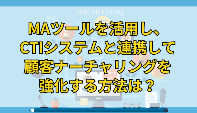 MAツールを活用し、CTIシステムと連携して顧客ナーチャリングを強化する方法は？