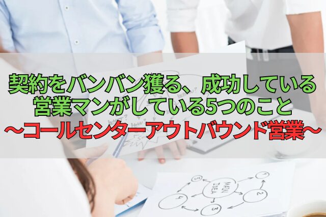 契約をバンバン獲る、成功している営業マンがしている5つのこと～コールセンターアウトバウンド営業～