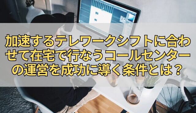 加速するテレワークシフトに合わせて在宅で行なうコールセンターの運営を成功に導く条件とは？