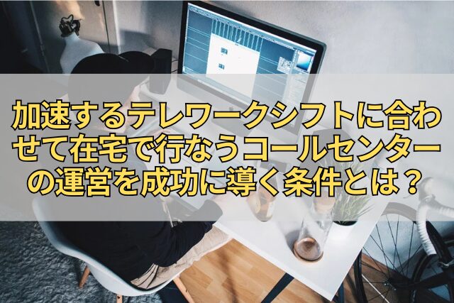 加速するテレワークシフトに合わせて在宅で行なうコールセンターの運営を成功に導く条件とは？