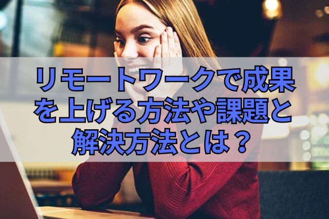 リモートワークで成果を上げる方法や課題と解決方法とは？