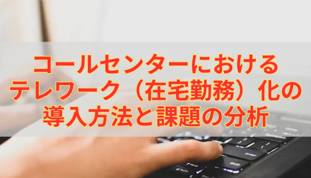 コールセンターにおけるテレワーク（在宅勤務）化の導入方法と課題の分析