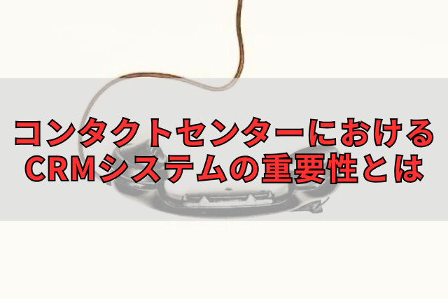 コンタクトセンターにおけるCRMシステムの重要性とは