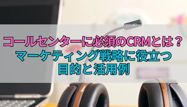 コールセンターに必須のCRMとは？マーケティング戦略に役立つ目的と活用例