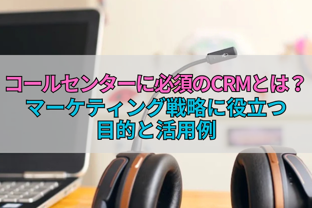 コールセンターに必須のCRMとは？マーケティング戦略に役立つ目的と活用例