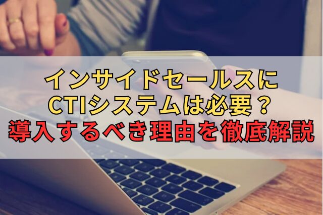 インサイドセールスにCTIシステムは必要？導入するべき理由を徹底解説